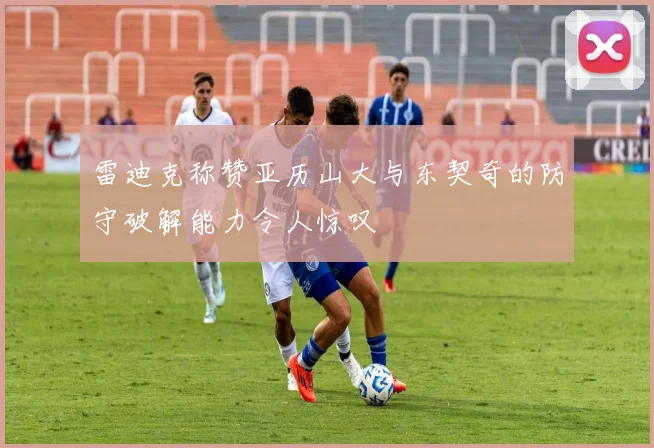 雷迪克称赞亚历山大与东契奇的防守破解能力令人惊叹