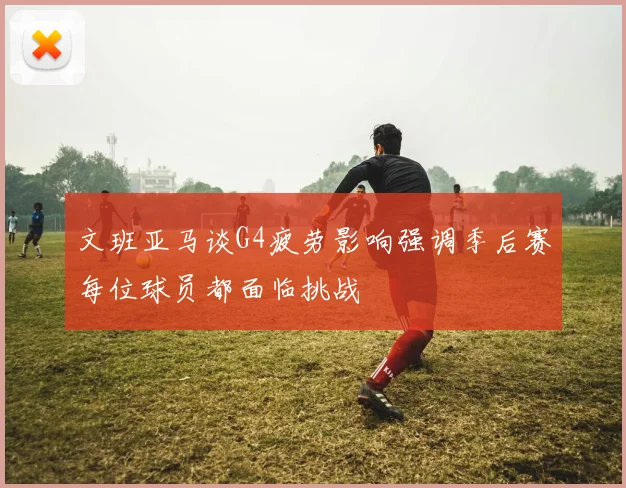 文班亚马谈G4疲劳影响强调季后赛每位球员都面临挑战