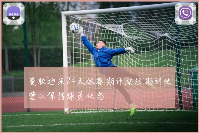 曼联迎来24天休赛期计划短期训练营以保持球员状态