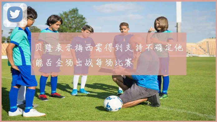 贝隆表示梅西需得到支持不确定他能否全场出战每场比赛