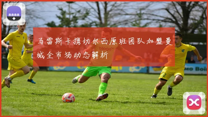马雷斯卡携切尔西原班团队加盟曼城全市场动态解析