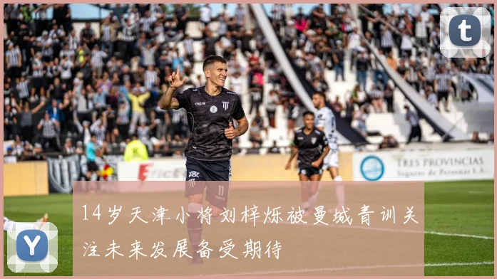 14岁天津小将刘梓烁被曼城青训关注未来发展备受期待