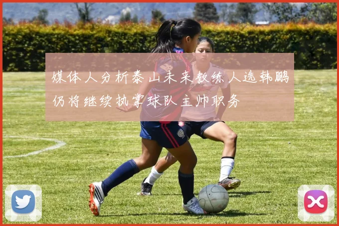 媒体人分析泰山未来教练人选韩鹏仍将继续执掌球队主帅职务