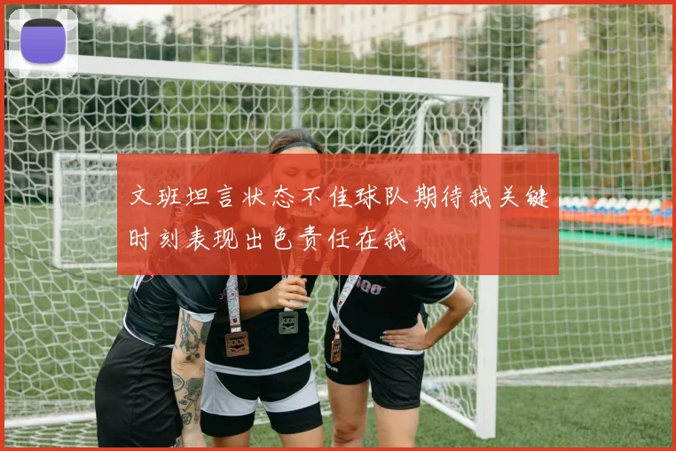 文班坦言状态不佳球队期待我关键时刻表现出色责任在我