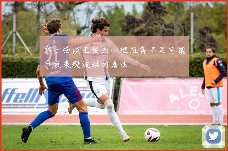 郭士强谈王俊杰心理准备不足可能导致表现波动的看法