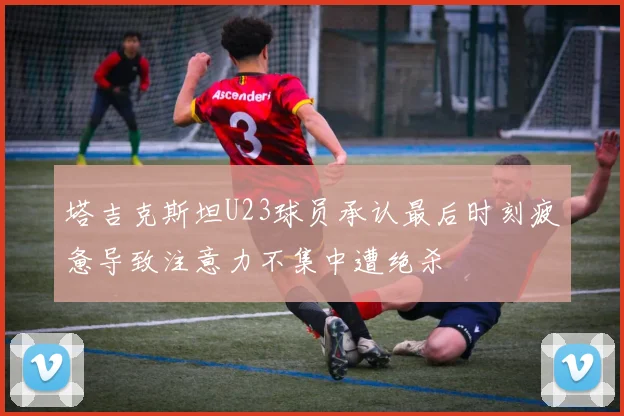 塔吉克斯坦U23球员承认最后时刻疲惫导致注意力不集中遭绝杀