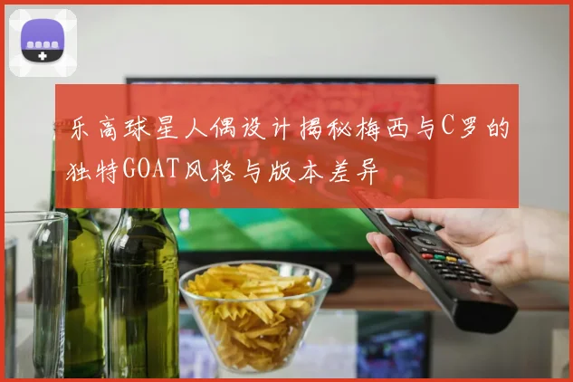 乐高球星人偶设计揭秘梅西与C罗的独特GOAT风格与版本差异