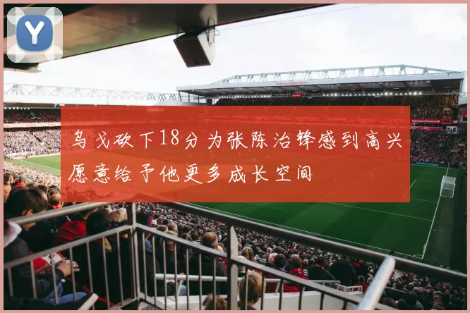 乌戈砍下18分为张陈治锋感到高兴愿意给予他更多成长空间