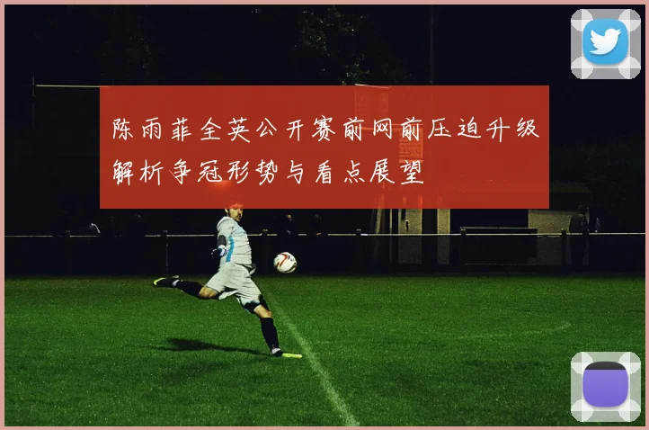 陈雨菲全英公开赛前网前压迫升级解析争冠形势与看点展望
