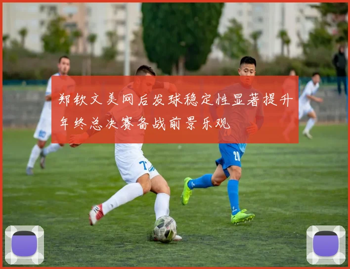 郑钦文美网后发球稳定性显著提升年终总决赛备战前景乐观