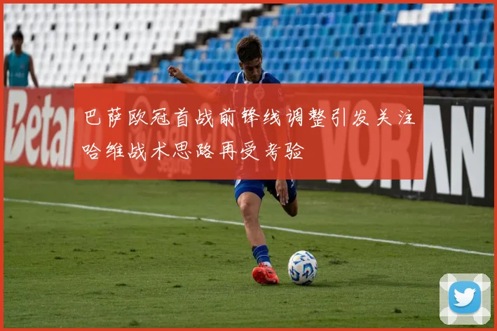 巴萨欧冠首战前锋线调整引发关注哈维战术思路再受考验
