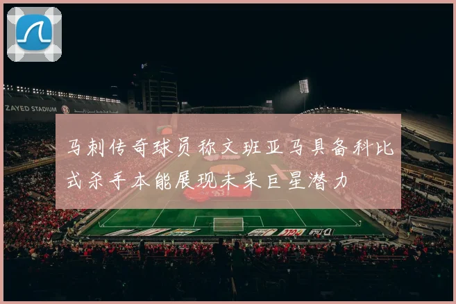 马刺传奇球员称文班亚马具备科比式杀手本能展现未来巨星潜力