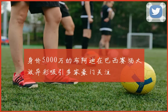 身价5000万的布阿迪在巴西赛场大放异彩吸引多家豪门关注