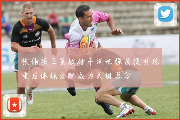 张伟丽卫冕战对手训练强度提升称重后体能分配成为关键悬念