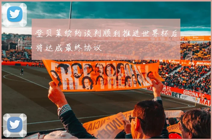 登贝莱续约谈判顺利推进世界杯后将达成最终协议