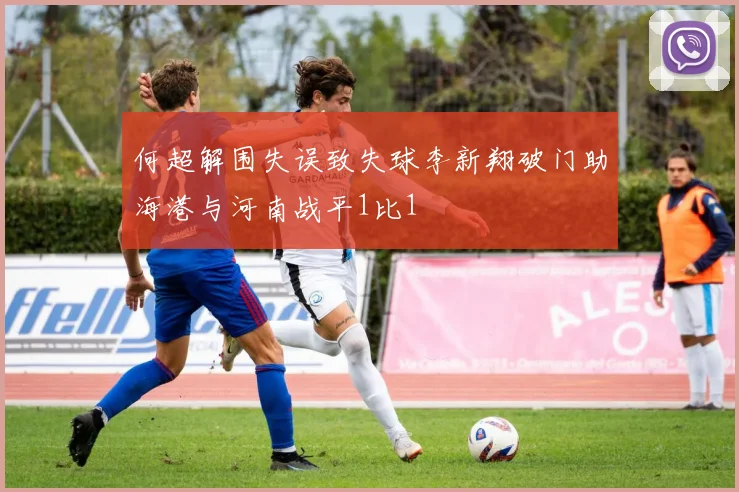 何超解围失误致失球李新翔破门助海港与河南战平1比1