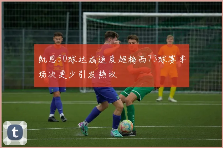 凯恩50球达成速度超梅西73球赛季场次更少引发热议
