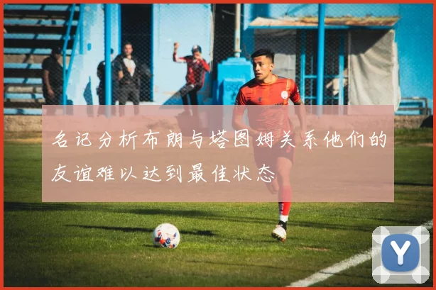 名记分析布朗与塔图姆关系他们的友谊难以达到最佳状态