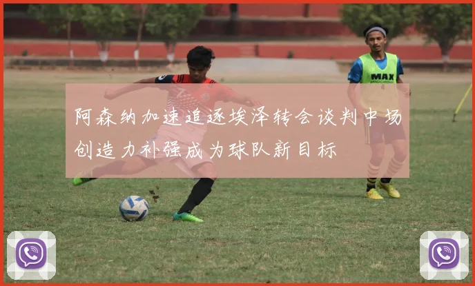 阿森纳加速追逐埃泽转会谈判中场创造力补强成为球队新目标