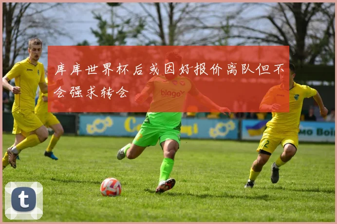 库库世界杯后或因好报价离队但不会强求转会