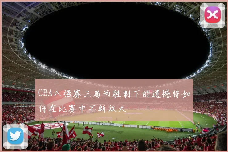 CBA八强赛三局两胜制下的遗憾将如何在比赛中不断放大
