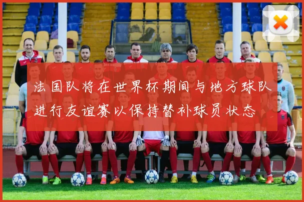 法国队将在世界杯期间与地方球队进行友谊赛以保持替补球员状态