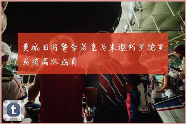 曼城旧将警告若皇马来邀约罗德里或将离队成真